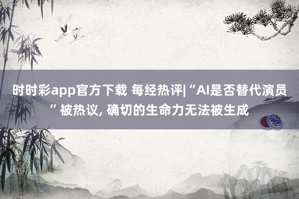 时时彩app官方下载 每经热评|“AI是否替代演员”被热议, 确切的生命力无法被生成