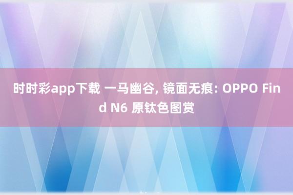时时彩app下载 一马幽谷, 镜面无痕: OPPO Find N6 原钛色图赏
