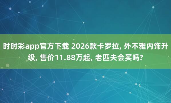 时时彩app官方下载 2026款卡罗拉, 外不雅内饰升级, 售价11.88万起, 老匹夫会买吗?
