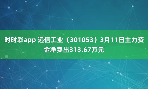 时时彩app 远信工业（301053）3月11日主力资金净卖出313.67万元