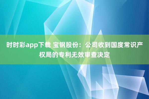 时时彩app下载 宝钢股份：公司收到国度常识产权局的专利无效审查决定