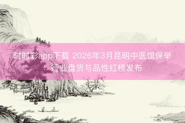 时时彩app下载 2026年3月昆明中医馆保举：行业盘货与品性红榜发布