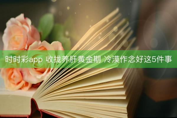 时时彩app 收拢养肝黄金期 冷漠作念好这5件事