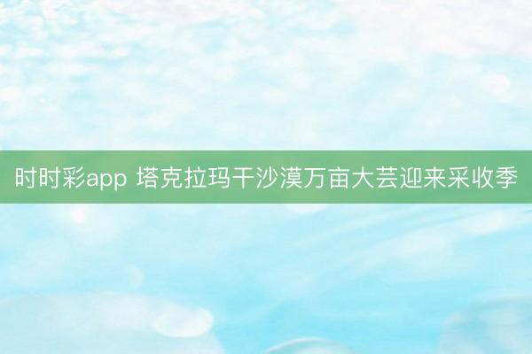 时时彩app 塔克拉玛干沙漠万亩大芸迎来采收季