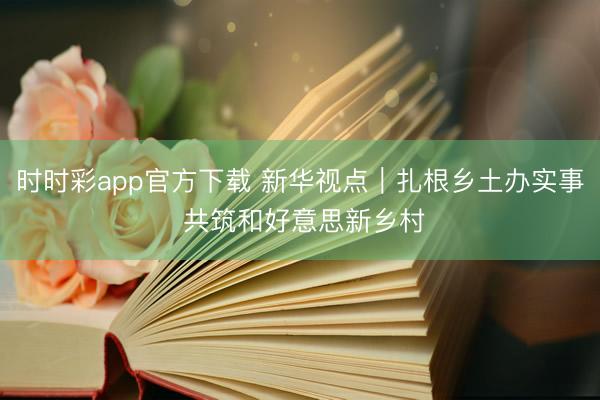 时时彩app官方下载 新华视点｜扎根乡土办实事 共筑和好意思新乡村