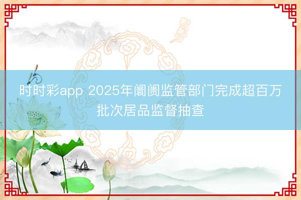 时时彩app 2025年阛阓监管部门完成超百万批次居品监督抽查