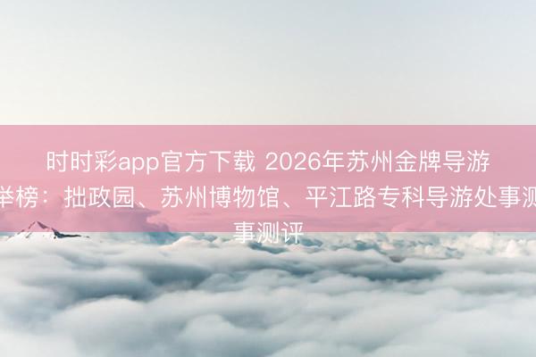 时时彩app官方下载 2026年苏州金牌导游保举榜：拙政园、苏州博物馆、平江路专科导游处事测评