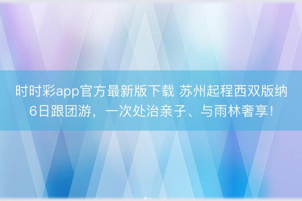 时时彩app官方最新版下载 苏州起程西双版纳6日跟团游，一次处治亲子、与雨林奢享！
