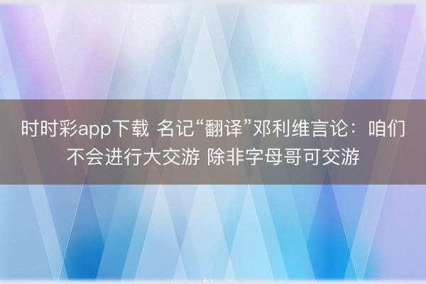 时时彩app下载 名记“翻译”邓利维言论：咱们不会进行大交游 除非字母哥可交游