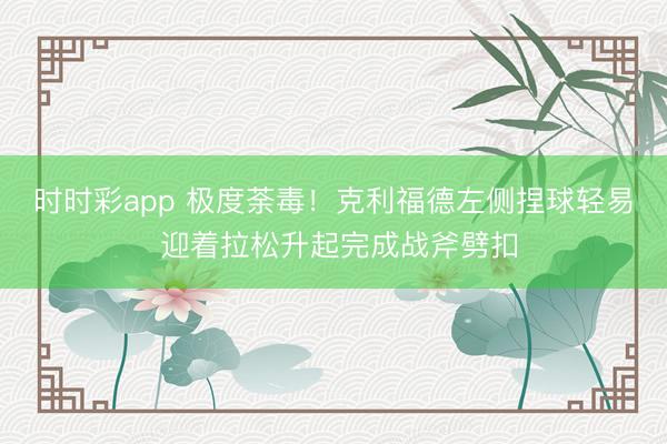 时时彩app 极度荼毒！克利福德左侧捏球轻易 迎着拉松升起完成战斧劈扣