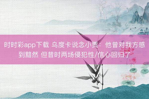时时彩app下载 乌度卡说念小贾：他曾对我方感到黯然 但昔时两场侵犯性/信心回归了