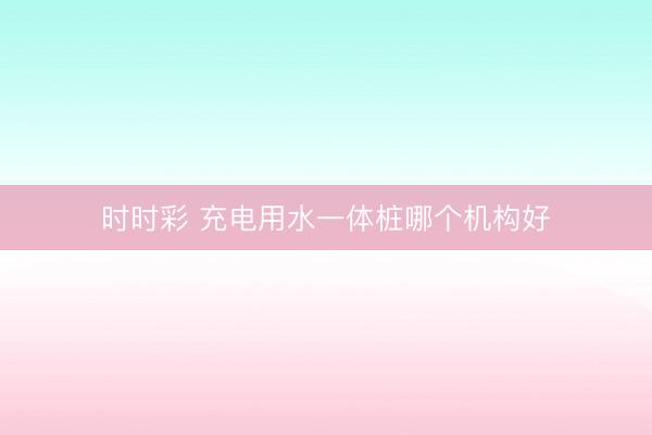 时时彩 充电用水一体桩哪个机构好