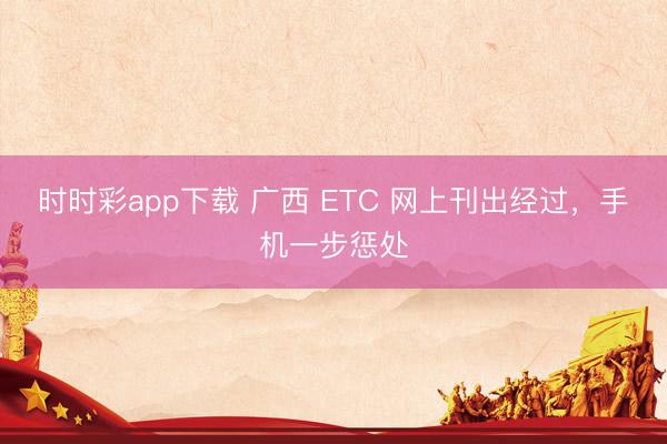 时时彩app下载 广西 ETC 网上刊出经过，手机一步惩处