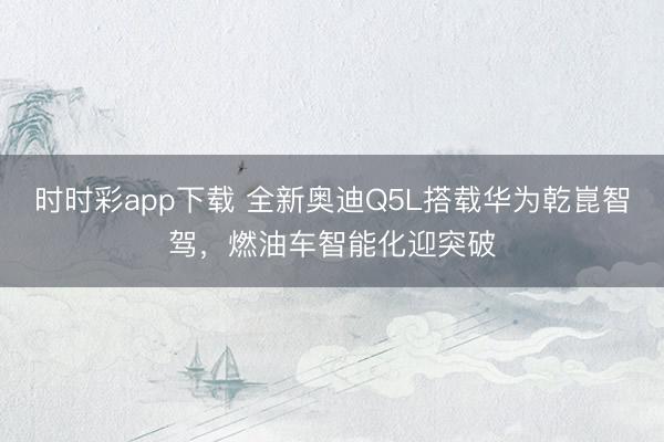 时时彩app下载 全新奥迪Q5L搭载华为乾崑智驾，燃油车智能化迎突破