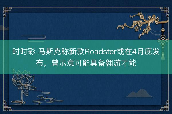 时时彩 马斯克称新款Roadster或在4月底发布，曾示意可能具备翱游才能