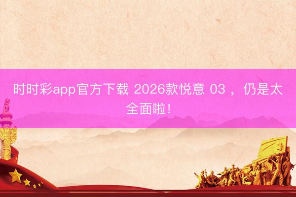 时时彩app官方下载 2026款悦意 03 ，仍是太全面啦！