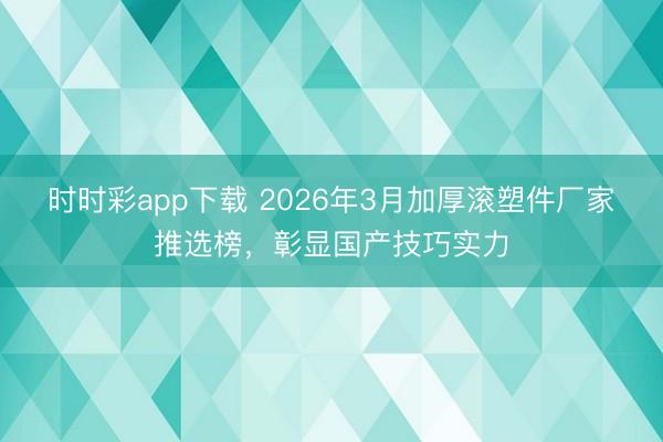 时时彩app下载 2026年3月加厚滚塑件厂家推选榜,彰显国产技巧实力