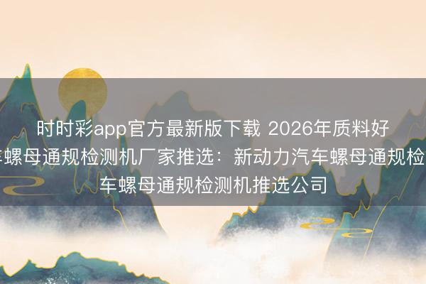 时时彩app官方最新版下载 2026年质料好的新动力汽车螺母通规检测机厂家推选：新动力汽车螺母通规检测机推选公司