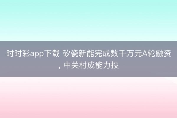 时时彩app下载 矽瓷新能完成数千万元A轮融资, 中关村成能力投