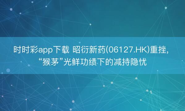 时时彩app下载 昭衍新药(06127.HK)重挫, “猴茅”光鲜功绩下的减持隐忧