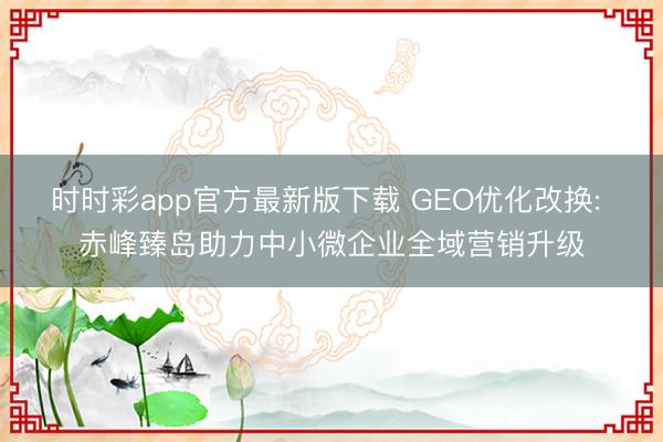 时时彩app官方最新版下载 GEO优化改换: 赤峰臻岛助力中小微企业全域营销升级
