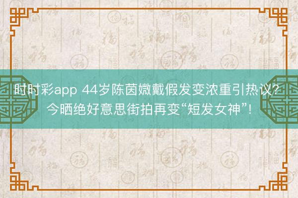 时时彩app 44岁陈茵媺戴假发变浓重引热议? 今晒绝好意思街拍再变“短发女神”!