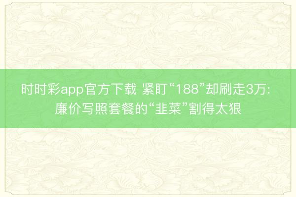 时时彩app官方下载 紧盯“188”却刷走3万: 廉价写照套餐的“韭菜”割得太狠
