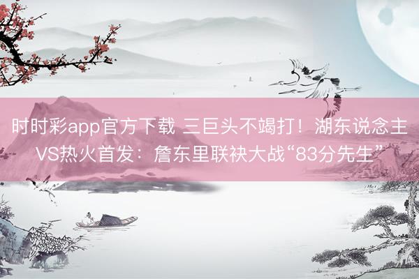 时时彩app官方下载 三巨头不竭打！湖东说念主VS热火首发：詹东里联袂大战“83分先生”