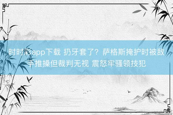 时时彩app下载 扔牙套了？萨格斯掩护时被敌手推搡但裁判无视 震怒牢骚领技犯
