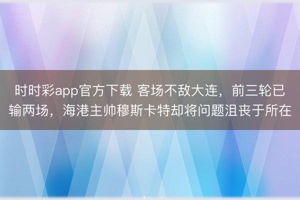 时时彩app官方下载 客场不敌大连，前三轮已输两场，海港主帅穆斯卡特却将问题沮丧于所在