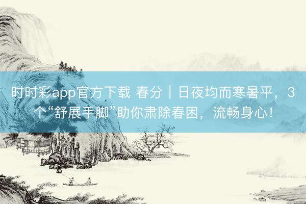 时时彩app官方下载 春分｜日夜均而寒暑平，3个“舒展手脚”助你肃除春困，流畅身心！