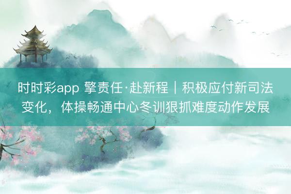 时时彩app 擎责任·赴新程｜积极应付新司法变化，体操畅通中心冬训狠抓难度动作发展