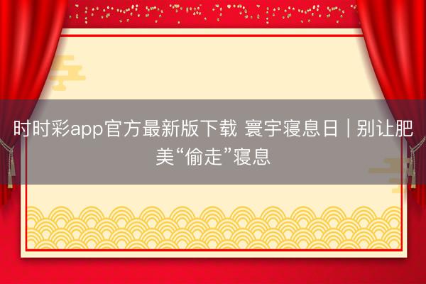 时时彩app官方最新版下载 寰宇寝息日 | 别让肥美“偷走”寝息