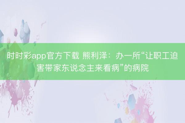 时时彩app官方下载 熊利泽：办一所“让职工迫害带家东说念主来看病”的病院