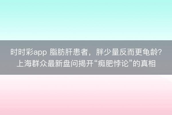 时时彩app 脂肪肝患者，胖少量反而更龟龄？上海群众最新盘问揭开“痴肥悖论”的真相