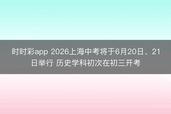时时彩app 2026上海中考将于6月20日、21日举行 历史学科初次在初三开考