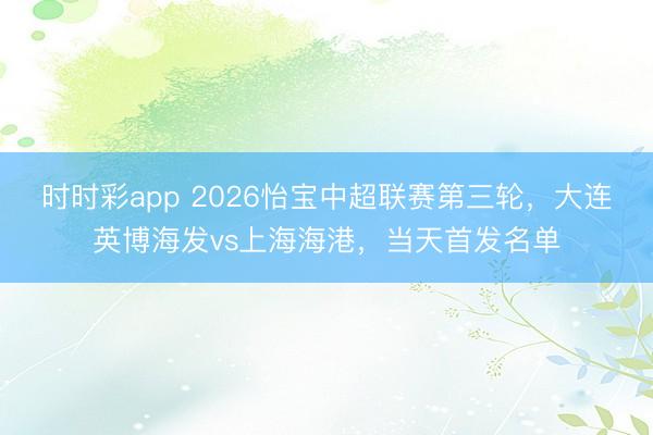 时时彩app 2026怡宝中超联赛第三轮，大连英博海发vs上海海港，当天首发名单