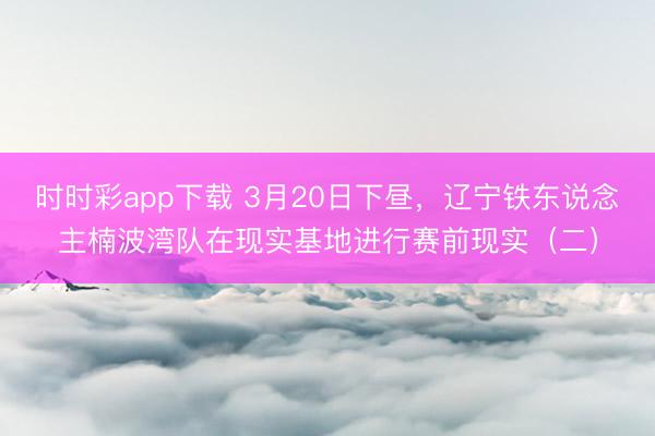 时时彩app下载 3月20日下昼，辽宁铁东说念主楠波湾队在现实基地进行赛前现实（二）