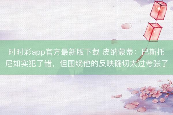 时时彩app官方最新版下载 皮纳蒙蒂：巴斯托尼如实犯了错，但围绕他的反映确切太过夸张了
