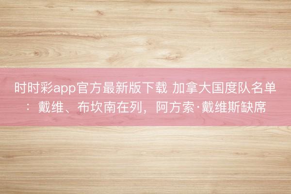 时时彩app官方最新版下载 加拿大国度队名单：戴维、布坎南在列，阿方索·戴维斯缺席