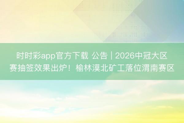 时时彩app官方下载 公告 | 2026中冠大区赛抽签效果出炉！榆林漠北矿工落位渭南赛区