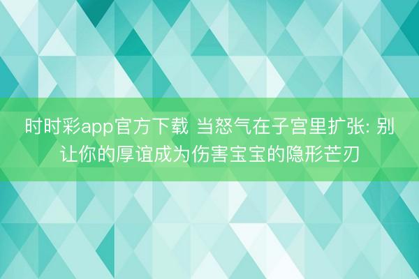 时时彩app官方下载 当怒气在子宫里扩张: 别让你的厚谊成为伤害宝宝的隐形芒刃