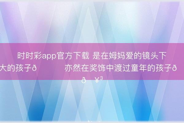 时时彩app官方下载 是在姆妈爱的镜头下长大的孩子💖 亦然在奖饰中渡过童年的孩子🥳