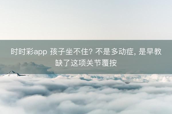 时时彩app 孩子坐不住? 不是多动症, 是早教缺了这项关节覆按