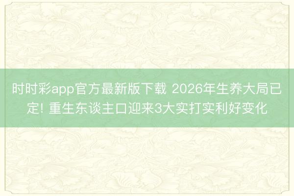 时时彩app官方最新版下载 2026年生养大局已定! 重生东谈主口迎来3大实打实利好变化