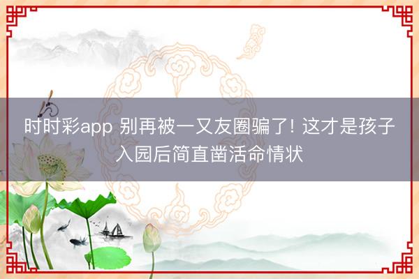 时时彩app 别再被一又友圈骗了! 这才是孩子入园后简直凿活命情状