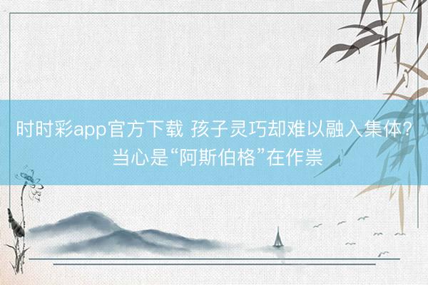 时时彩app官方下载 孩子灵巧却难以融入集体? 当心是“阿斯伯格”在作祟