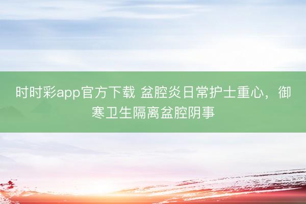 时时彩app官方下载 盆腔炎日常护士重心,御寒卫生隔离盆腔阴事