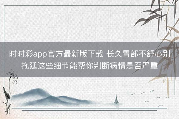 时时彩app官方最新版下载 长久胃部不舒心别拖延这些细节能帮你判断病情是否严重