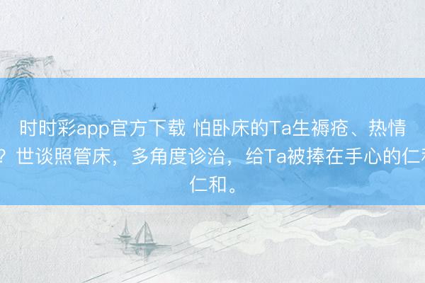 时时彩app官方下载 怕卧床的Ta生褥疮、热情差？世谈照管床，多角度诊治，给Ta被捧在手心的仁和。